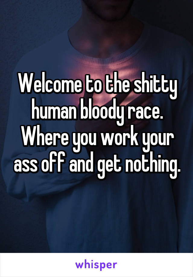 Welcome to the shitty human bloody race. Where you work your ass off and get nothing. 