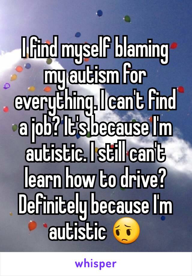 I find myself blaming my autism for everything. I can't find a job? It's because I'm autistic. I still can't learn how to drive? Definitely because I'm autistic 😔