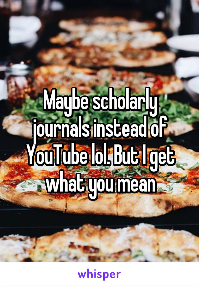 Maybe scholarly journals instead of YouTube lol. But I get what you mean