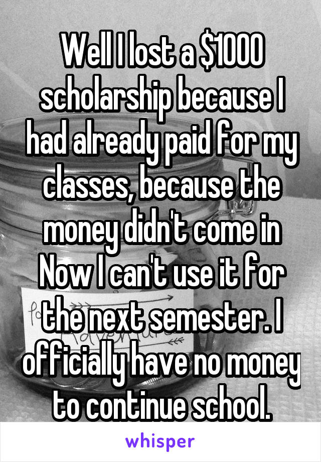 Well I lost a $1000 scholarship because I had already paid for my classes, because the money didn't come in Now I can't use it for the next semester. I officially have no money to continue school.