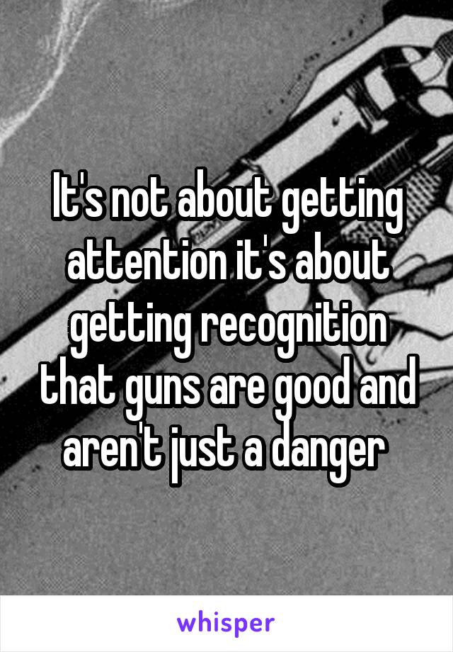 It's not about getting attention it's about getting recognition that guns are good and aren't just a danger 