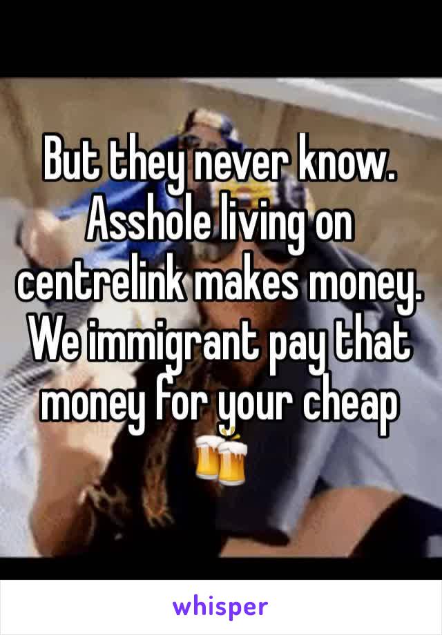 But they never know. Asshole living on centrelink makes money.  We immigrant pay that money for your cheap 🍻 