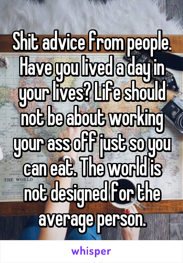 Shit advice from people. Have you lived a day in your lives? Life should not be about working your ass off just so you can eat. The world is not designed for the average person.