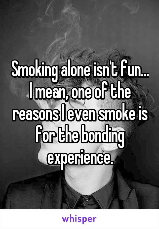 Smoking alone isn't fun... I mean, one of the reasons I even smoke is for the bonding experience.