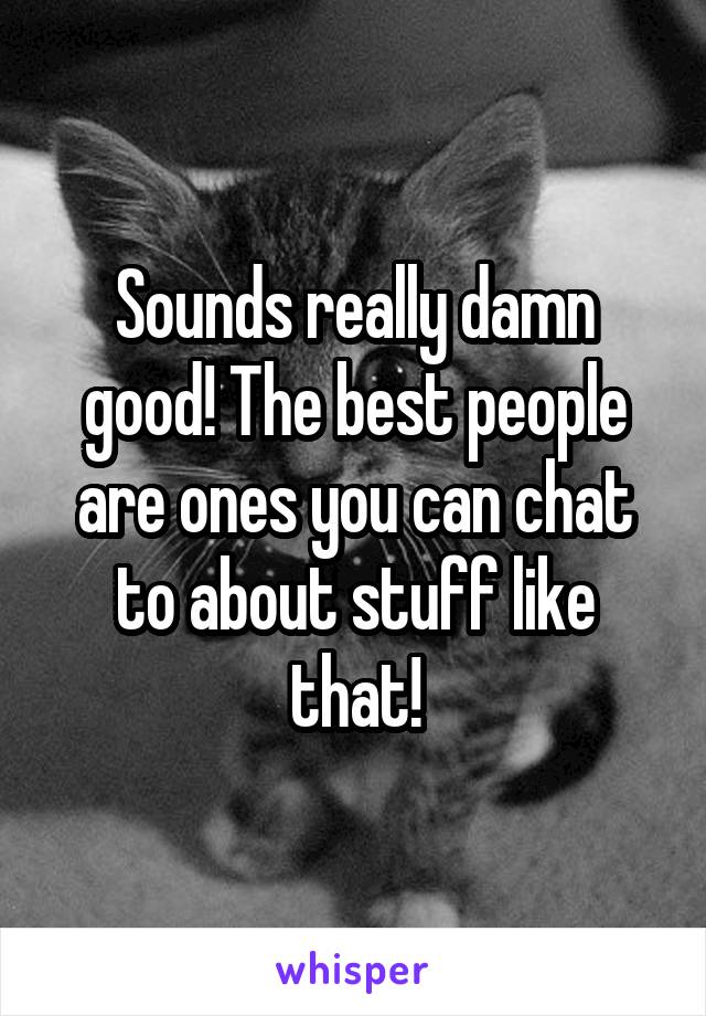 Sounds really damn good! The best people are ones you can chat to about stuff like that!