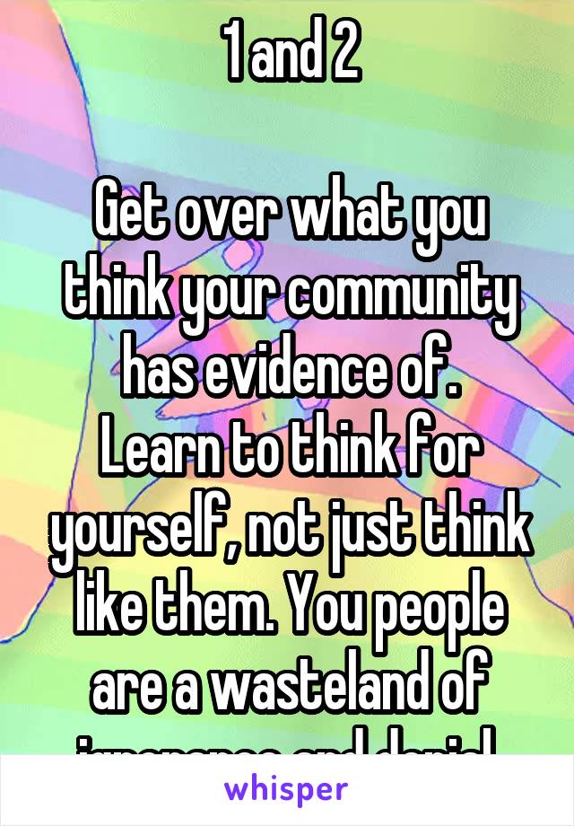 1 and 2

Get over what you think your community has evidence of.
Learn to think for yourself, not just think like them. You people are a wasteland of ignorance and denial.