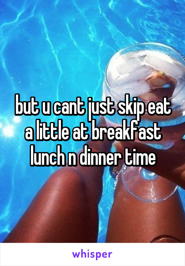 but u cant just skip eat a little at breakfast lunch n dinner time