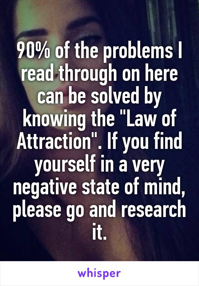 90% of the problems I read through on here can be solved by knowing the "Law of Attraction". If you find yourself in a very negative state of mind, please go and research it.