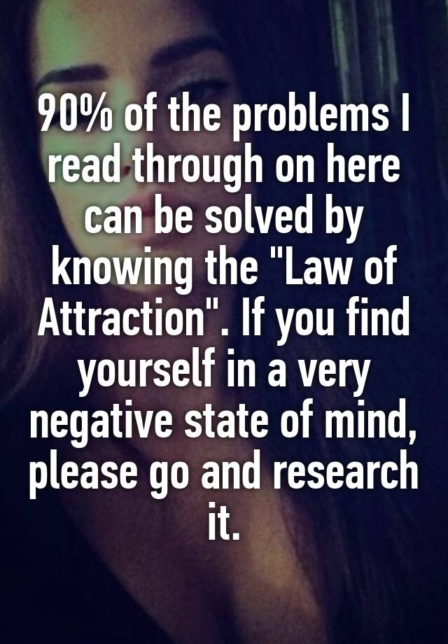 90% of the problems I read through on here can be solved by knowing the "Law of Attraction". If you find yourself in a very negative state of mind, please go and research it.