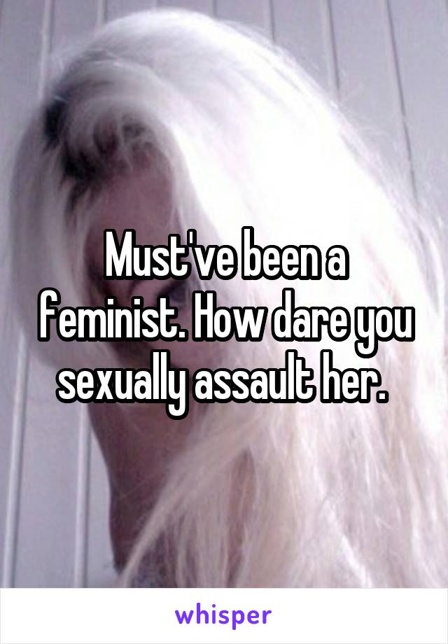 Must've been a feminist. How dare you sexually assault her. 
