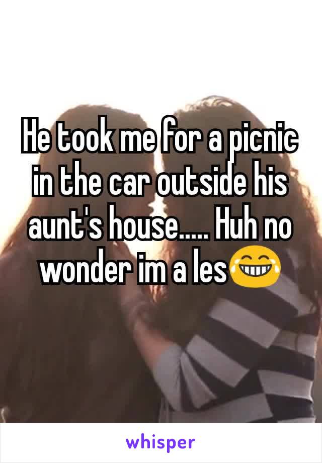 He took me for a picnic in the car outside his aunt's house..... Huh no wonder im a les😂