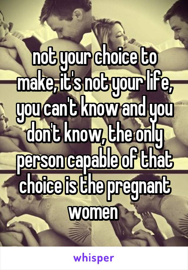 not your choice to make, it's not your life, you can't know and you don't know, the only person capable of that choice is the pregnant women 