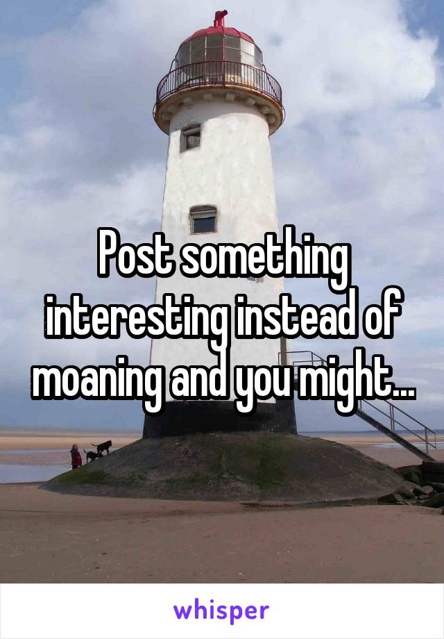 Post something interesting instead of moaning and you might...