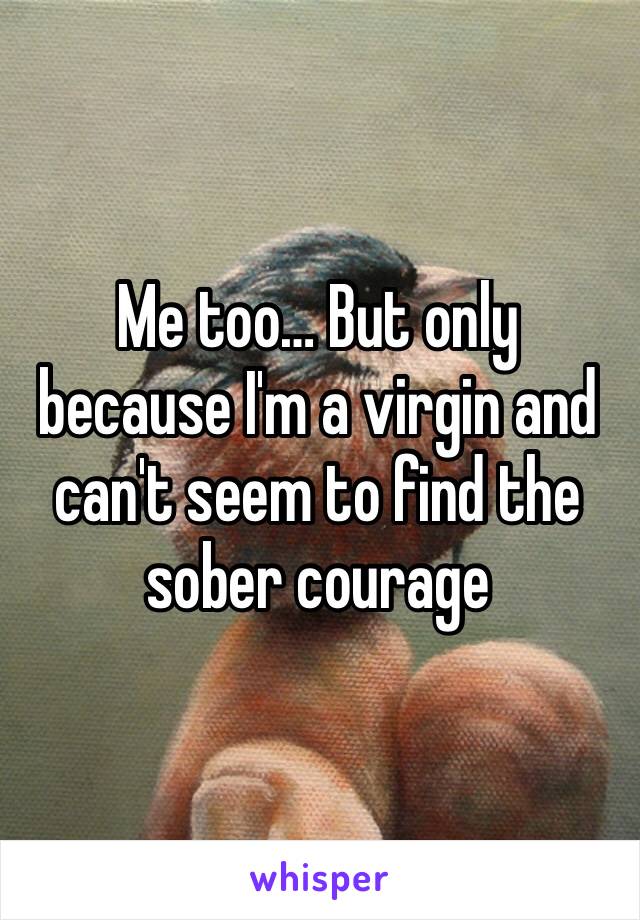 Me too… But only because I'm a virgin and can't seem to find the sober courage