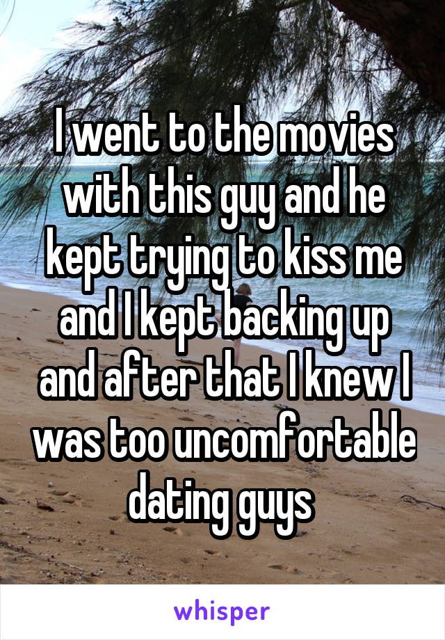 I went to the movies with this guy and he kept trying to kiss me and I kept backing up and after that I knew I was too uncomfortable dating guys 