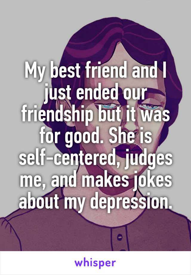 My best friend and I just ended our friendship but it was for good. She is self-centered, judges me, and makes jokes about my depression.