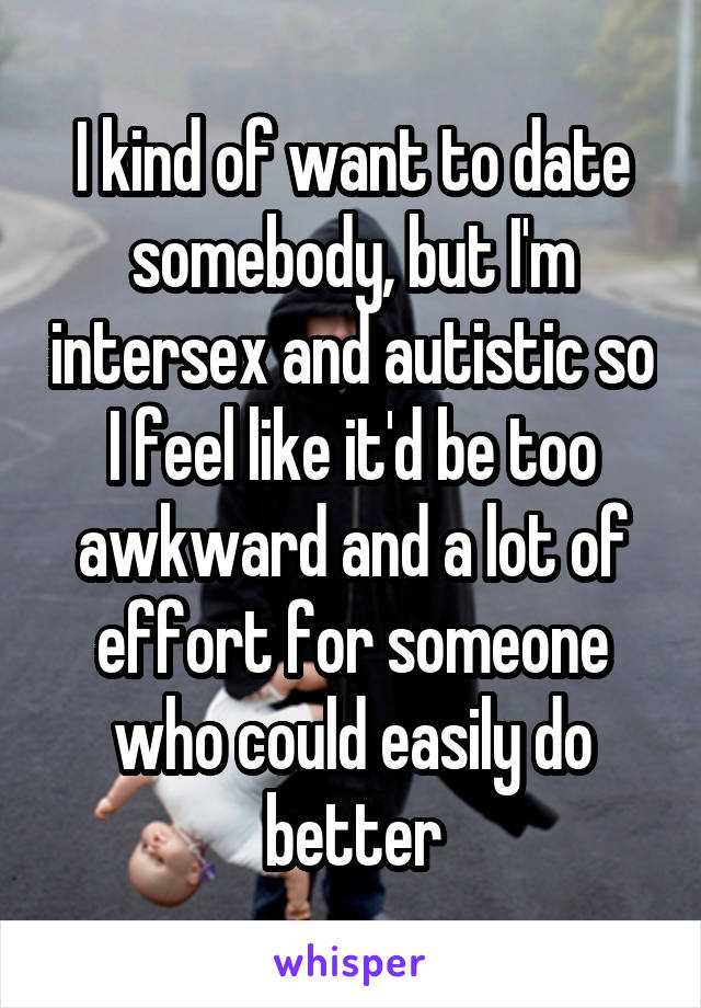 I kind of want to date somebody, but I'm intersex and autistic so I feel like it'd be too awkward and a lot of effort for someone who could easily do better