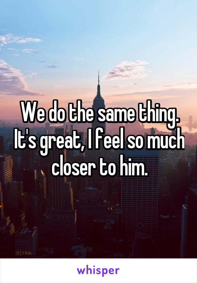 We do the same thing. It's great, I feel so much closer to him.