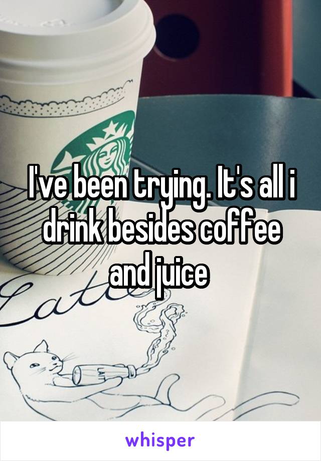 I've been trying. It's all i drink besides coffee and juice 