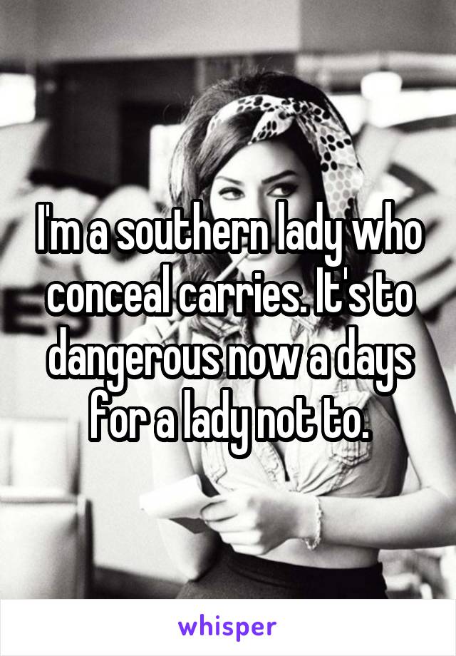 I'm a southern lady who conceal carries. It's to dangerous now a days for a lady not to.