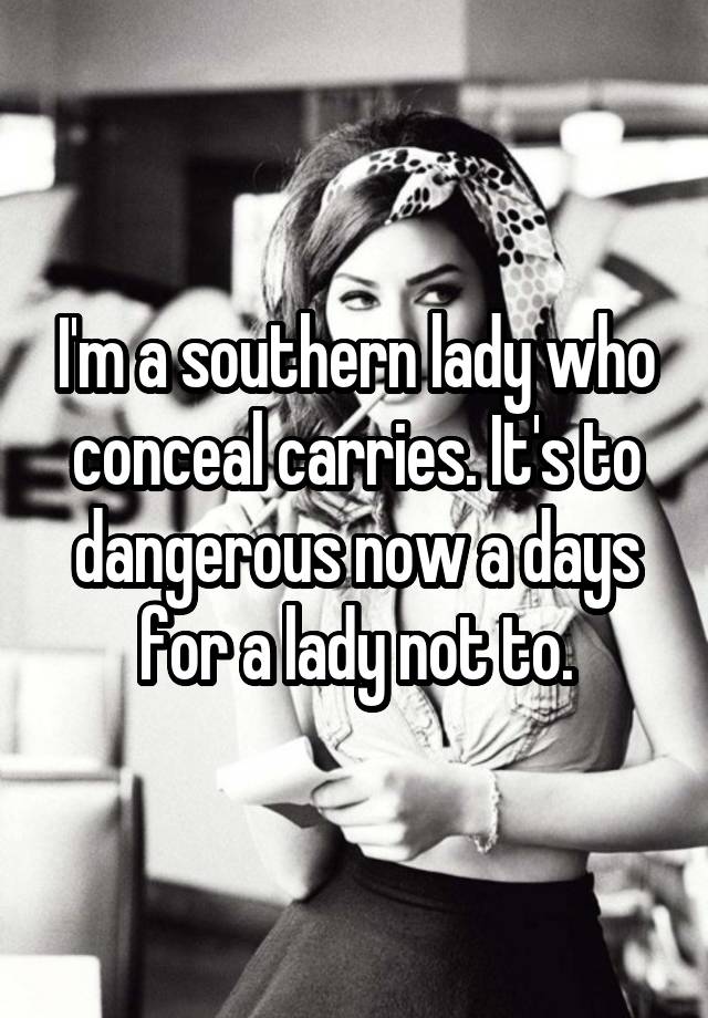 I'm a southern lady who conceal carries. It's to dangerous now a days for a lady not to.