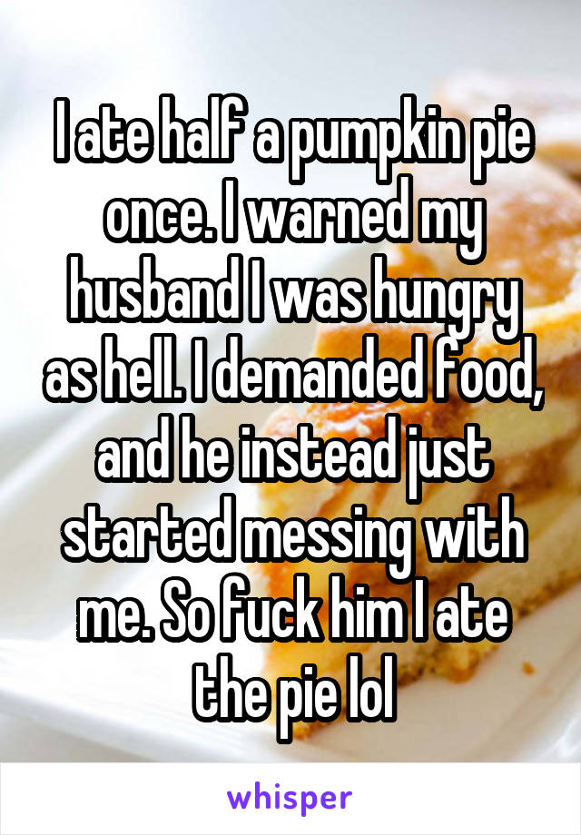 I ate half a pumpkin pie once. I warned my husband I was hungry as hell. I demanded food, and he instead just started messing with me. So fuck him I ate the pie lol