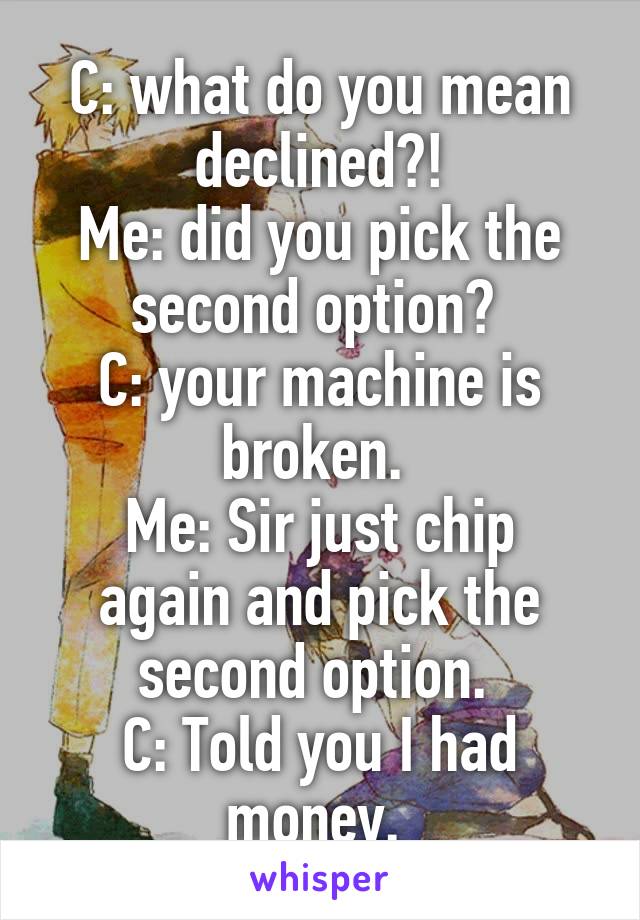 C: what do you mean declined?!
Me: did you pick the second option? 
C: your machine is broken. 
Me: Sir just chip again and pick the second option. 
C: Told you I had money. 