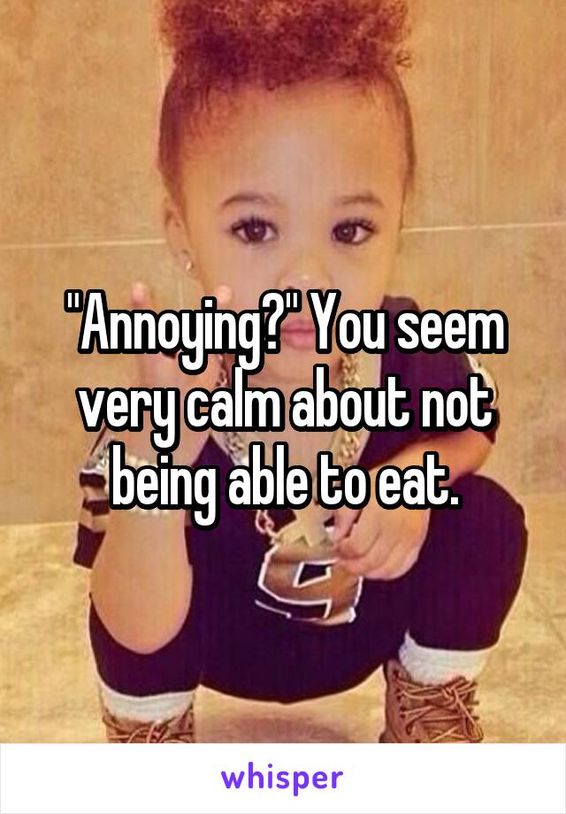 "Annoying?" You seem very calm about not being able to eat.