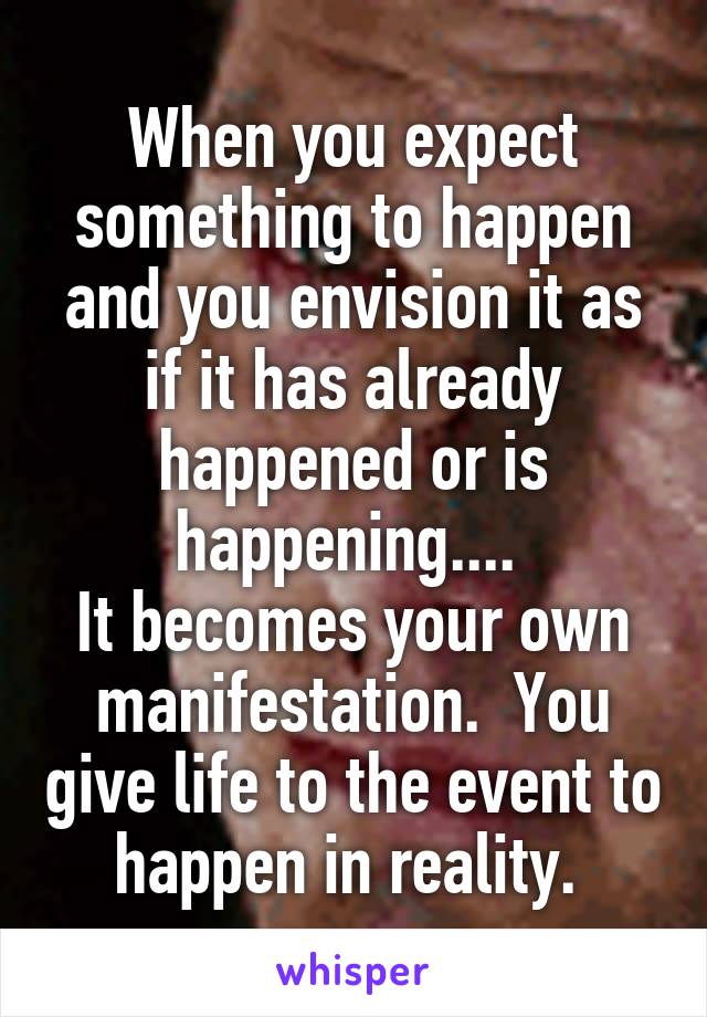 When you expect something to happen and you envision it as if it has already happened or is happening.... 
It becomes your own manifestation.  You give life to the event to happen in reality. 