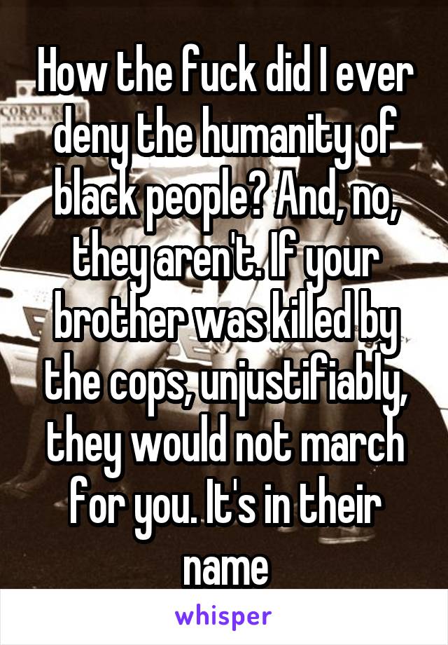 How the fuck did I ever deny the humanity of black people? And, no, they aren't. If your brother was killed by the cops, unjustifiably, they would not march for you. It's in their name