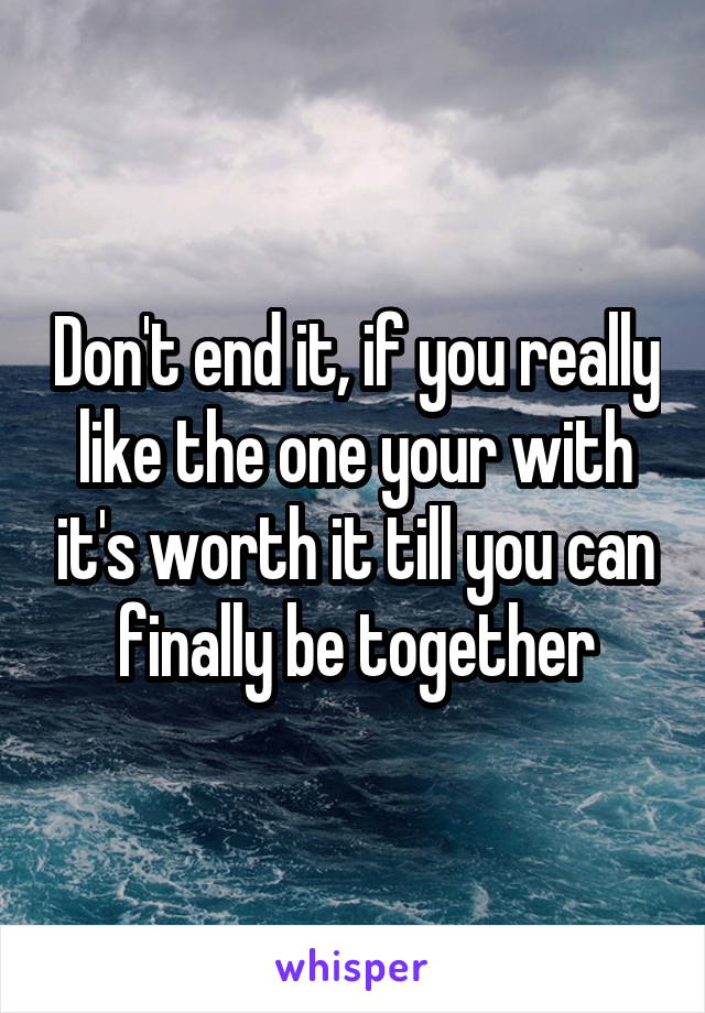 Don't end it, if you really like the one your with it's worth it till you can finally be together