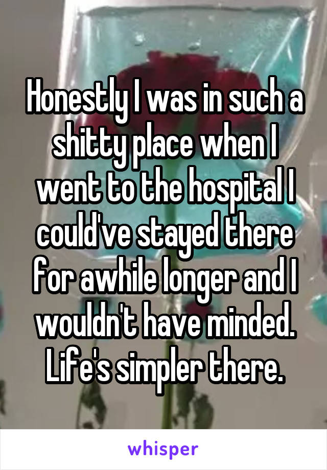 Honestly I was in such a shitty place when I went to the hospital I could've stayed there for awhile longer and I wouldn't have minded. Life's simpler there.