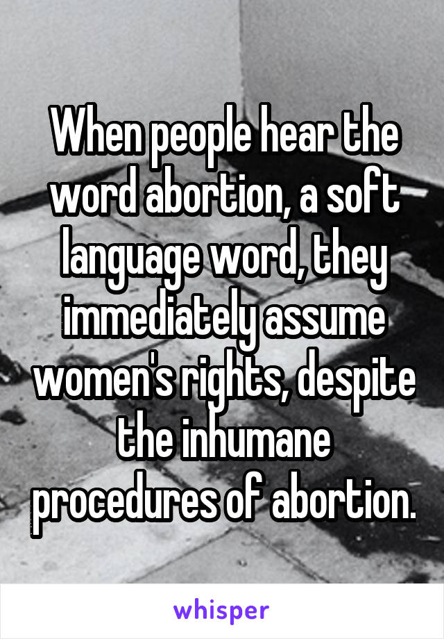 When people hear the word abortion, a soft language word, they immediately assume women's rights, despite the inhumane procedures of abortion.