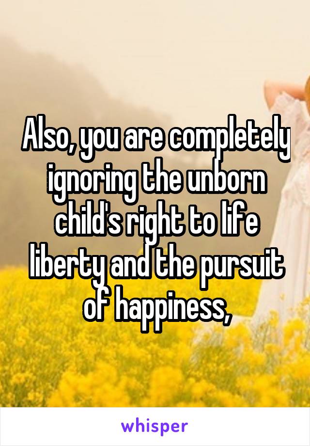 Also, you are completely ignoring the unborn child's right to life liberty and the pursuit of happiness,