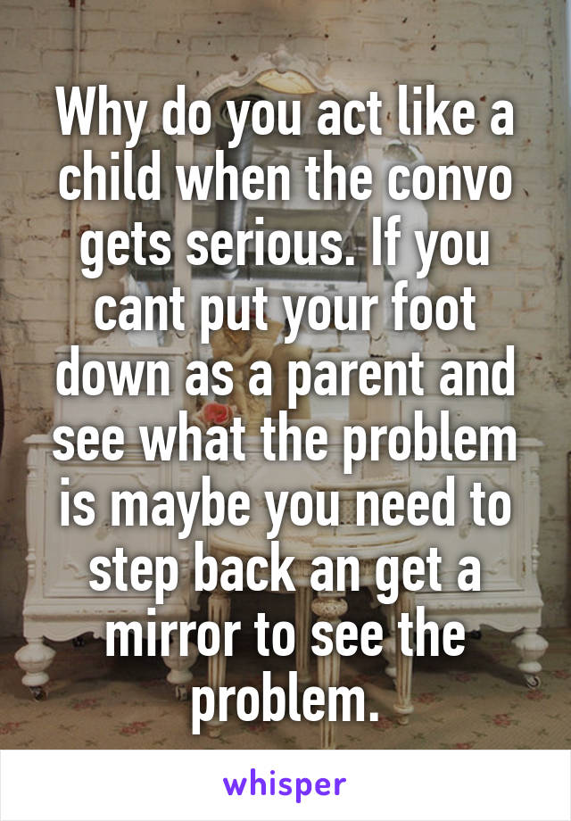 Why do you act like a child when the convo gets serious. If you cant put your foot down as a parent and see what the problem is maybe you need to step back an get a mirror to see the problem.