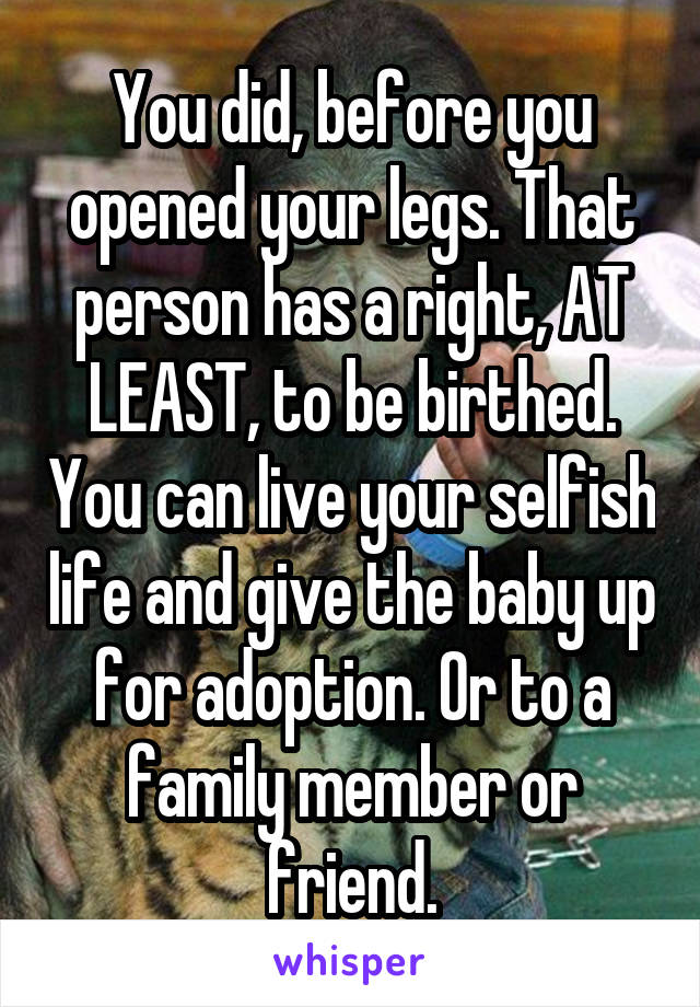 You did, before you opened your legs. That person has a right, AT LEAST, to be birthed. You can live your selfish life and give the baby up for adoption. Or to a family member or friend.