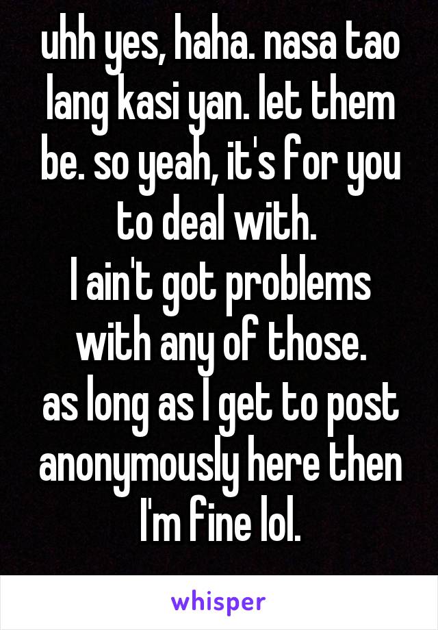 uhh yes, haha. nasa tao lang kasi yan. let them be. so yeah, it's for you to deal with. 
I ain't got problems with any of those.
as long as I get to post anonymously here then I'm fine lol.
