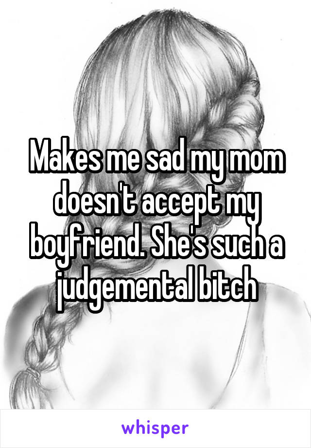 Makes me sad my mom doesn't accept my boyfriend. She's such a judgemental bitch