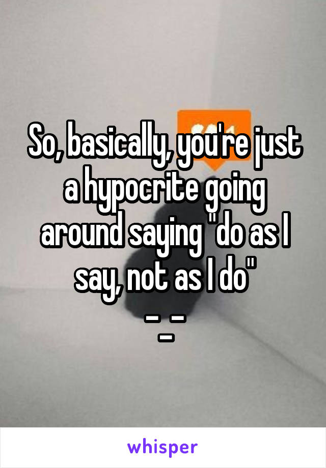 So, basically, you're just a hypocrite going around saying "do as I say, not as I do"
-_-