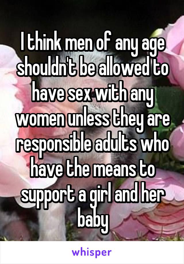 I think men of any age shouldn't be allowed to have sex with any women unless they are responsible adults who have the means to support a girl and her baby