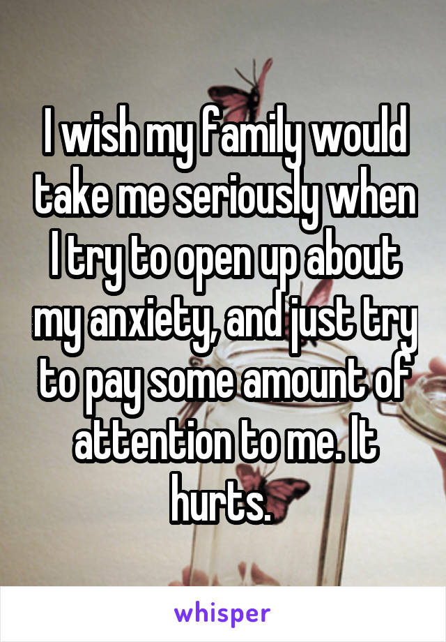 I wish my family would take me seriously when I try to open up about my anxiety, and just try to pay some amount of attention to me. It hurts. 