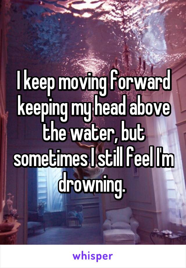 I keep moving forward keeping my head above the water, but sometimes I still feel I'm drowning. 