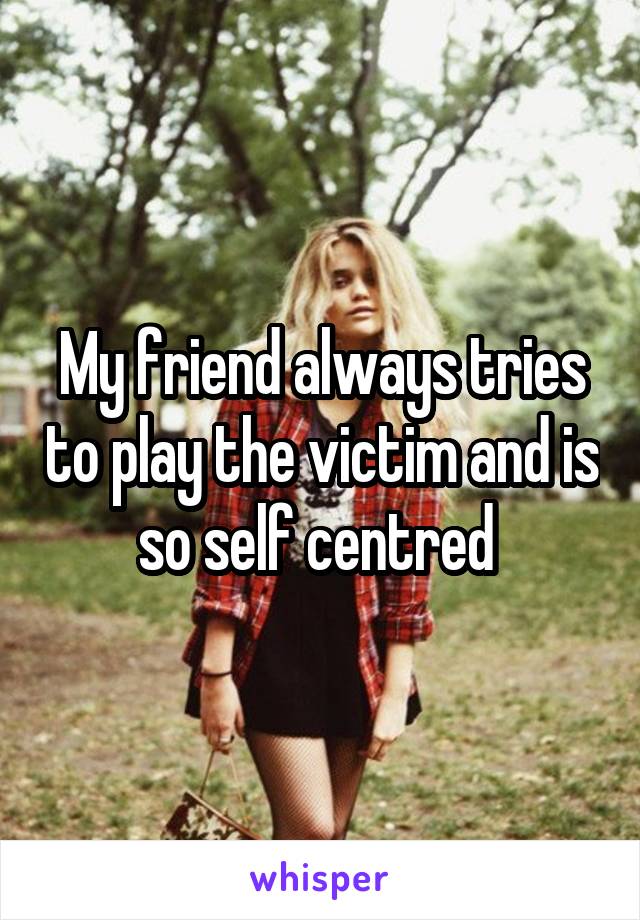 My friend always tries to play the victim and is so self centred 