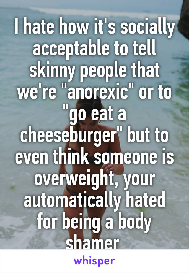 I hate how it's socially acceptable to tell skinny people that we're "anorexic" or to "go eat a cheeseburger" but to even think someone is overweight, your automatically hated for being a body shamer 