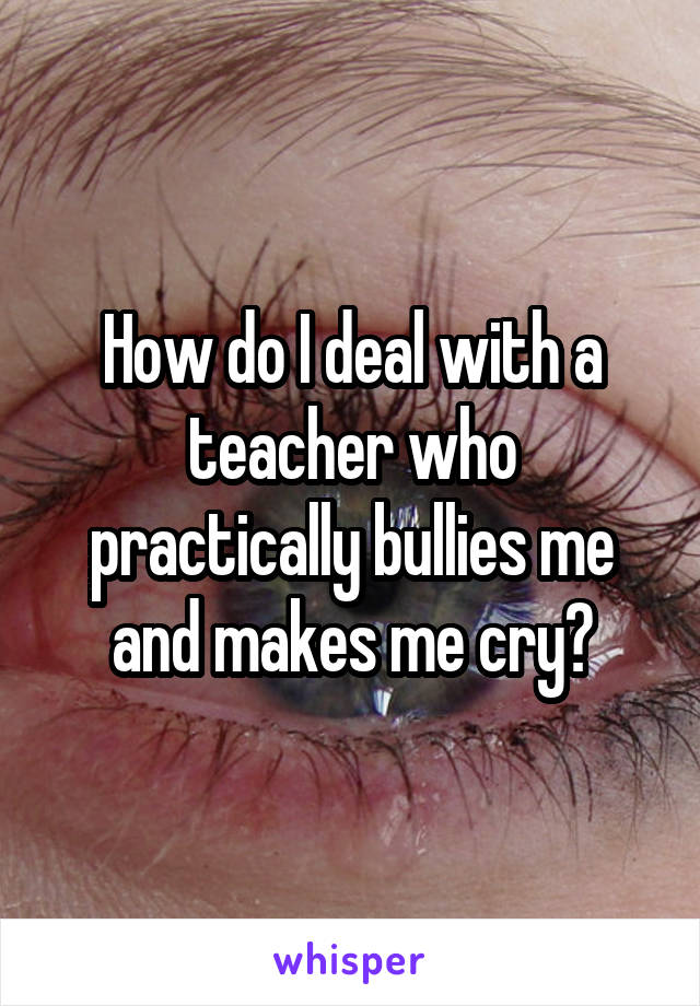 How do I deal with a teacher who practically bullies me and makes me cry?