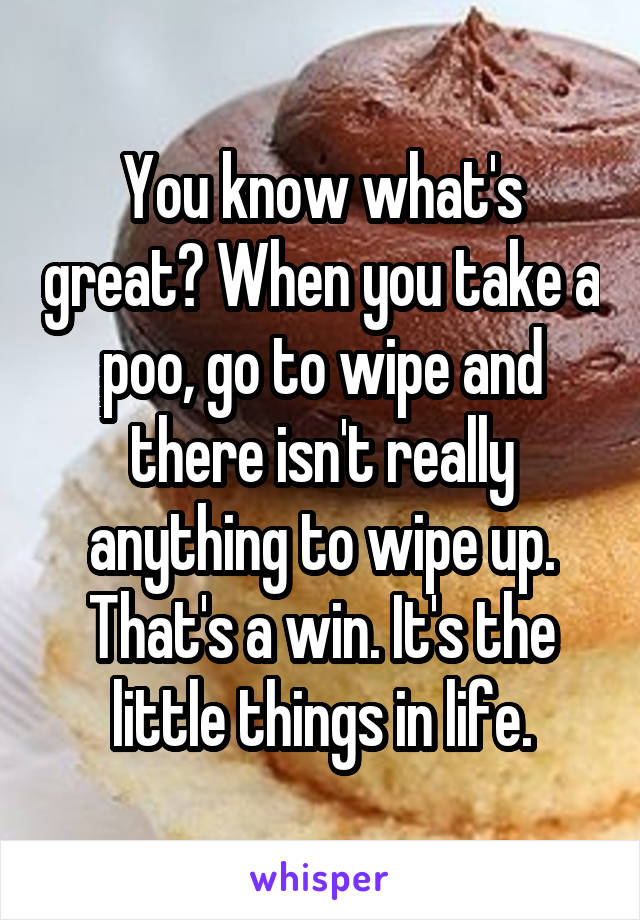 You know what's great? When you take a poo, go to wipe and there isn't really anything to wipe up. That's a win. It's the little things in life.