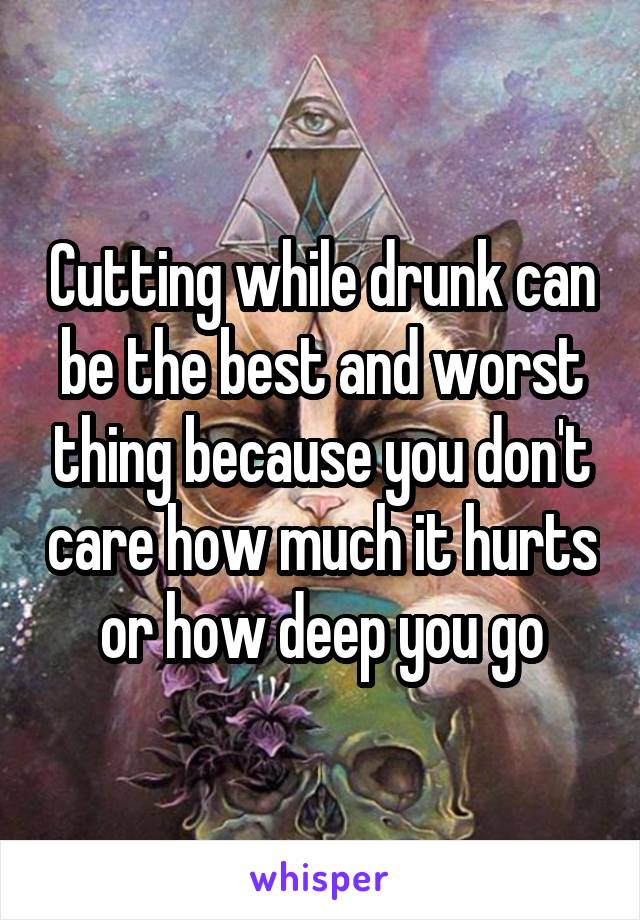 Cutting while drunk can be the best and worst thing because you don't care how much it hurts or how deep you go