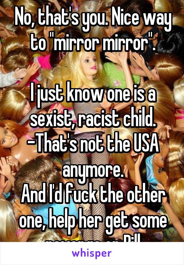 No, that's you. Nice way to "mirror mirror".

I just know one is a sexist, racist child. -That's not the USA anymore.
And I'd fuck the other one, help her get some revenge on Bill