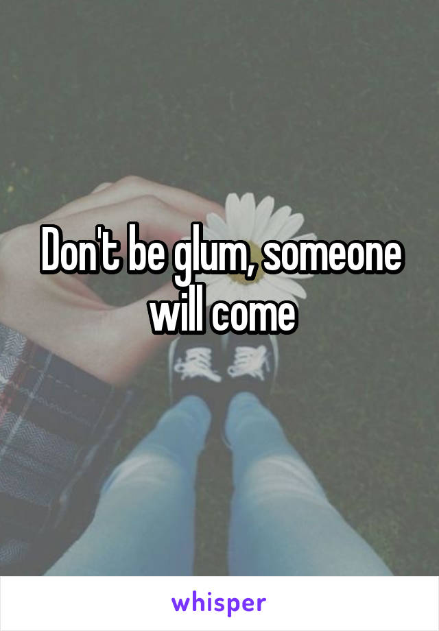 Don't be glum, someone will come
