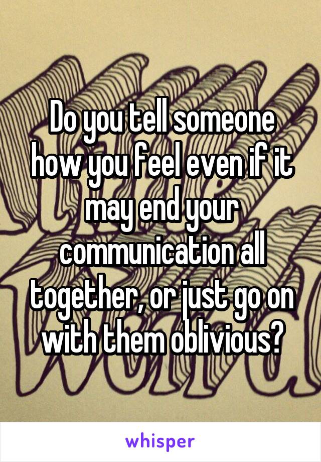 Do you tell someone how you feel even if it may end your communication all together, or just go on with them oblivious?